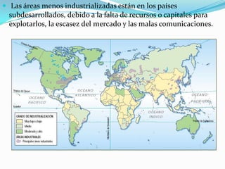  Las áreas menos industrializadas están en los países
subdesarrollados, debido a la falta de recursos o capitales para
explotarlos, la escasez del mercado y las malas comunicaciones.
 