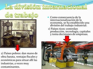  Como consecuencia de la
internacionalización de la
economía, se ha establecido una
división del trabajo industrial:
1) Países ricos: controlan
producción, tecnología, capitales
y toma decisiones de empresas.
2) Países pobres: dan mano de
obra barata, ventajas fiscales y
económicas para situar allí las
industrias, a veces muy
contaminantes.
 