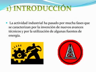  La actividad industrial ha pasado por mucha fases que
se caracterizan por la invención de nuevos avances
técnicos y por la utilización de algunas fuentes de
energía.
 