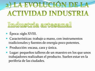  Época: siglo XVIII.
 Características: trabajo a mano, con instrumentos
tradicionales y fuentes de energía poco potentes.
 Producción: escasa, cara y única.
 Lugar: pequeños talleres de un maestro en los que unos
trabajadores realizaban el producto. Suelen estar en la
periferia de las ciudades.
 