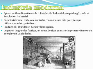  Época: en Gran Bretaña tras la 1º Revolución Industrial y se prolongó con la 2º
Revolución Industrial.
 Características: el trabajo se realizaba con máquinas más potentes que
utilizaban carbón, petróleo…
 Producción: abundante, barata y homogénea.
 Lugar: en las grandes fábricas, en zonas de ricas en materias primas y fuentes de
energía y en las ciudades.
 