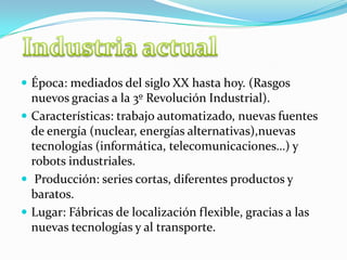  Época: mediados del siglo XX hasta hoy. (Rasgos
nuevos gracias a la 3º Revolución Industrial).
 Características: trabajo automatizado, nuevas fuentes
de energía (nuclear, energías alternativas),nuevas
tecnologías (informática, telecomunicaciones…) y
robots industriales.
 Producción: series cortas, diferentes productos y
baratos.
 Lugar: Fábricas de localización flexible, gracias a las
nuevas tecnologías y al transporte.
 