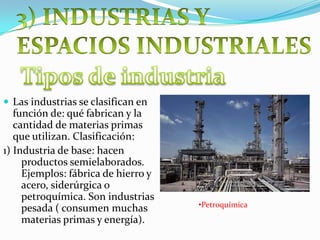  Las industrias se clasifican en
función de: qué fabrican y la
cantidad de materias primas
que utilizan. Clasificación:
1) Industria de base: hacen
productos semielaborados.
Ejemplos: fábrica de hierro y
acero, siderúrgica o
petroquímica. Son industrias
pesada ( consumen muchas
materias primas y energía).
•Petroquímica
 