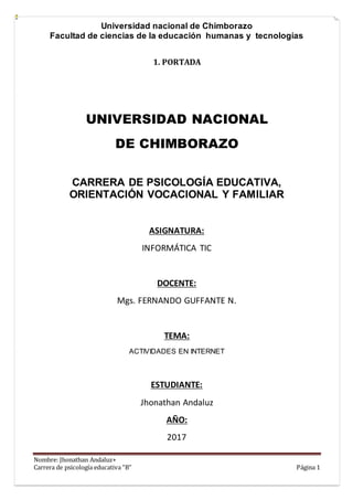 Universidad nacional de Chimborazo
Facultad de ciencias de la educación humanas y tecnologías
Nombre: Jhonathan Andaluz+
Carrera de psicología educativa “B” Página 1
1. PORTADA
UNIVERSIDAD NACIONAL
DE CHIMBORAZO
CARRERA DE PSICOLOGÍA EDUCATIVA,
ORIENTACIÓN VOCACIONAL Y FAMILIAR
ASIGNATURA:
INFORMÁTICA TIC
DOCENTE:
Mgs. FERNANDO GUFFANTE N.
TEMA:
ACTIVIDADES EN INTERNET
ESTUDIANTE:
Jhonathan Andaluz
AÑO:
2017
 