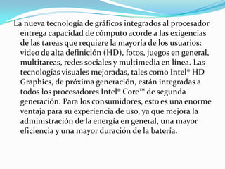 La nueva tecnología de gráficos integrados al procesador entrega capacidad de cómputo acorde a las exigencias de las tareas que requiere la mayoría de los usuarios: video de alta definición (HD), fotos, juegos en general, multitareas, redes sociales y multimedia en línea. Las tecnologías visuales mejoradas, tales como Intel® HD Graphics, de próxima generación, están integradas a todos los procesadores Intel® Core™ de segunda generación. Para los consumidores, esto es una enorme ventaja para su experiencia de uso, ya que mejora la administración de la energía en general, una mayor eficiencia y una mayor duración de la batería.