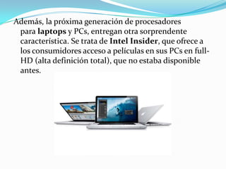 Además, la próxima generación de procesadores para laptops y PCs, entregan otra sorprendente característica. Se trata de Intel Insider, que ofrece a los consumidores acceso a películas en sus PCs en full-HD (alta definición total), que no estaba disponible antes.