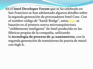 En el Intel DeveloperForum que se ha celebrado en San Francisco se han adelantado algunos detalles sobre la segunda generación de procesadores Intel Core. Con el nombre código de "Sandi Bridge", estoschips se basarán en al primera nueva microarquitectura "visiblemente inteligente" de Intel producida en las fábricas propias de la compañía, utilizando la tecnología de proceso de 32 nanómetros, con la segunda generación de transistores de puerta de metal con high-k.
