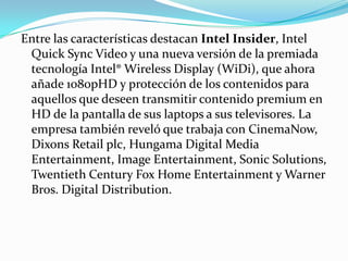 Entre las características destacan Intel Insider, Intel Quick Sync Video y una nueva versión de la premiada tecnología Intel® WirelessDisplay (WiDi), que ahora añade 1080pHD y protección de los contenidos para aquellos que deseen transmitir contenido premium en HD de la pantalla de sus laptops a sus televisores. La empresa también reveló que trabaja con CinemaNow, DixonsRetailplc, Hungama Digital Media Entertainment, ImageEntertainment, SonicSolutions, TwentiethCentury Fox Home Entertainment y Warner Bros. Digital Distribution.