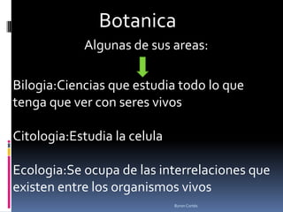 Botanica
            Algunas de sus areas:

Bilogia:Ciencias que estudia todo lo que
tenga que ver con seres vivos

Citologia:Estudia la celula

Ecologia:Se ocupa de las interrelaciones que
existen entre los organismos vivos
                              Byron Cortés
 
