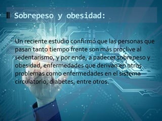 Un reciente estudio confirmó que las personas que
pasan tanto tiempo frente son más proclive al
sedentarismo, y por ende, a padecer sobrepeso y
obesidad, enfermedades que derivan en otros
problemas como enfermedades en el sistema
circulatorio, diabetes, entre otros.
Sobrepeso y obesidad:
 