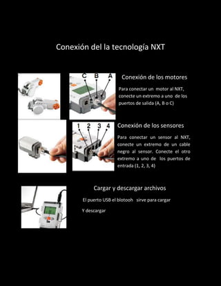 Conexión del la tecnología NXT
Conexión de los motores
Para conectar un motor al NXT,
conecte un extremo a uno de los
puertos de salida (A, B o C)
Conexión de los sensores
Para conectar un sensor al NXT,
conecte un extremo de un cable
negro al sensor. Conecte el otro
extremo a uno de los puertos de
entrada (1, 2, 3, 4)
Cargar y descargar archivos
El puerto USB el blotooh sirve para cargar
Y descargar
 