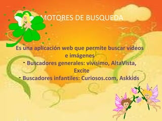 MOTORES DE BUSQUEDA
Es una aplicación web que permite buscar videos
e imágenes
- Buscadores generales: vivísimo, AltaVista,
Excite
- Buscadores infantiles: Curiosos.com, Askkids
 