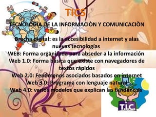 TICS
TECNOLOGÌA DE LA INFORMACIÒN Y COMUNICACIÒN
Brecha digital: es la accesibilidad a internet y alas
nuevas tecnologías
WEB: Forma organizada para abseder a la información
Web 1.0: Forma básica que existe con navegadores de
textos rápidos
Web 2.0: Fenómenos asociados basados en internet
Web 3.0: Programa con lenguaje natural
Web 4.0: varios modelos que explican las tendencias
 