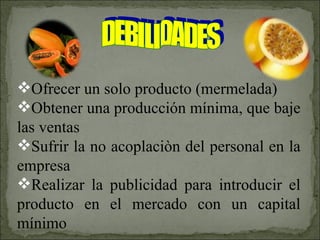 Ofrecer un solo producto (mermelada) Obtener una producción mínima, que baje las ventas Sufrir la no acoplaciòn del personal en la empresa Realizar la publicidad para introducir el producto en el mercado con un capital mínimo DEBILIDADES 