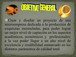 Crear y diseñar un proyecto de una microempresa dedicada a la producción de exquisitas mermeladas, para poder lograr un mejor nivel de captación en los aspectos académicos, económicos y  profesionales; a la vez poder llegar a un alto nivel de excelencia y credibilidad enmarcado en los distintos parámetros de calidad total. OBJETIVO GENERAL 