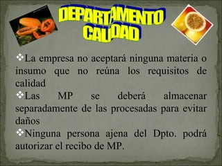 DEPARTAMENTO CALIDAD La empresa no aceptará ninguna materia o insumo que no reúna los requisitos de calidad Las MP se deberá almacenar separadamente de las procesadas para evitar daños Ninguna persona ajena del Dpto. podrá autorizar el recibo de MP. 
