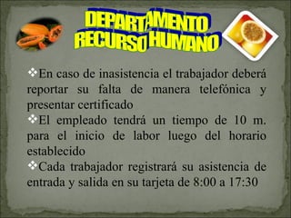 DEPARTAMENTO RECURSO HUMANO En caso de inasistencia el trabajador deberá reportar su falta de manera telefónica y presentar certificado El empleado tendrá un tiempo de 10 m. para el inicio de labor luego del horario establecido Cada trabajador registrará su asistencia de entrada y salida en su tarjeta de 8:00 a 17:30 