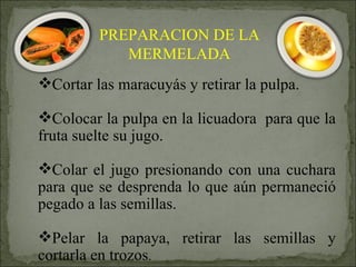Cortar las maracuyás y retirar la pulpa.  Colocar la pulpa en la licuadora  para que la fruta suelte su jugo.  Colar el jugo presionando con una cuchara para que se desprenda lo que aún permaneció pegado a las semillas. Pelar la papaya, retirar las semillas y cortarla en trozos . PREPARACION DE LA MERMELADA 