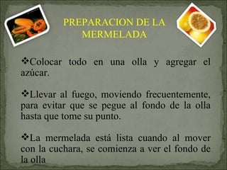 Colocar todo en una olla y agregar el azúcar. Llevar al fuego, moviendo frecuentemente, para evitar que se pegue al fondo de la olla hasta que tome su punto. La mermelada está lista cuando al mover con la cuchara, se comienza a ver el fondo de la olla PREPARACION DE LA MERMELADA 
