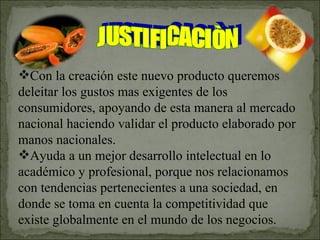 Con la creación este nuevo producto queremos deleitar los gustos mas exigentes de los consumidores, apoyando de esta manera al mercado nacional haciendo validar el producto elaborado por manos nacionales. Ayuda a un mejor desarrollo intelectual en lo académico y profesional, porque nos relacionamos con tendencias pertenecientes a una sociedad, en donde se toma en cuenta la competitividad que existe globalmente en el mundo de los negocios. JUSTIFICACIÒN 