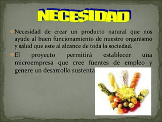 Necesidad de crear un producto natural que nos ayude al buen funcionamiento de nuestro organismo y salud que este al alcance de toda la sociedad.  El proyecto permitirá establecer una microempresa que cree fuentes de empleo y genere un desarrollo sustentable. NECESIDAD 