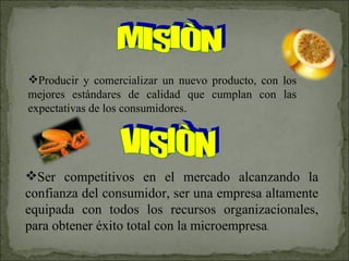 MISIÒN Producir y comercializar un nuevo producto, con los mejores estándares de calidad que cumplan con las expectativas de los consumidores. VISIÒN Ser competitivos en el mercado alcanzando la confianza del consumidor, ser una empresa   altamente equipada con todos los recursos   organizacionales, para obtener éxito total con la microempresa . 