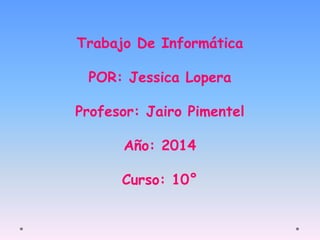 Trabajo De Informática 
POR: Jessica Lopera 
Profesor: Jairo Pimentel 
Año: 2014 
Curso: 10° 
 