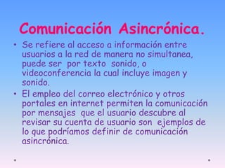 Comunicación Asincrónica. 
• Se refiere al acceso a información entre 
usuarios a la red de manera no simultanea, 
puede ser por texto sonido, o 
videoconferencia la cual incluye imagen y 
sonido. 
• El empleo del correo electrónico y otros 
portales en internet permiten la comunicación 
por mensajes que el usuario descubre al 
revisar su cuenta de usuario son ejemplos de 
lo que podríamos definir de comunicación 
asincrónica. 
 