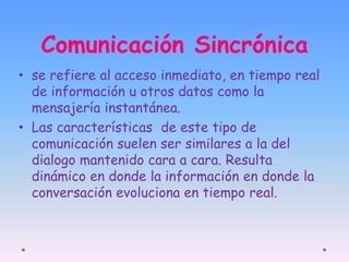Comunicación Sincrónica 
• se refiere al acceso inmediato, en tiempo real 
de información u otros datos como la 
mensajería instantánea. 
• Las características de este tipo de 
comunicación suelen ser similares a la del 
dialogo mantenido cara a cara. Resulta 
dinámico en donde la información en donde la 
conversación evoluciona en tiempo real. 
 
