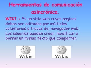 Herramientas de comunicación 
asincrónica. 
WIKI : Es un sitio web cuyas paginas 
deben ser editadas por múltiples 
voluntarios a través del navegador web. 
Los usuarios pueden crear, modificar o 
borrar un mismo texto que comparten. 
 