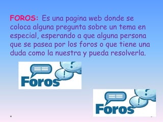 FOROS: Es una pagina web donde se 
coloca alguna pregunta sobre un tema en 
especial, esperando a que alguna persona 
que se pasea por los foros o que tiene una 
duda como la nuestra y pueda resolverla. 
 