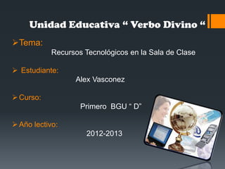 Unidad Educativa “ Verbo Divino “
Tema:
Recursos Tecnológicos en la Sala de Clase
 Estudiante:
Alex Vasconez
Curso:
Primero BGU “ D”
Año lectivo:
2012-2013
 