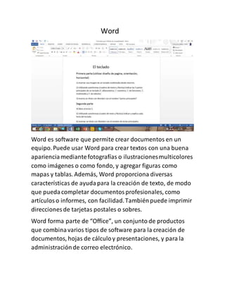 Word 
Word es software que permite crear documentos en un 
equipo. Puede usar Word para crear textos con una buena 
apariencia mediante fotografías o ilustraciones multicolores 
como imágenes o como fondo, y agregar figuras como 
mapas y tablas. Además, Word proporciona diversas 
características de ayuda para la creación de texto, de modo 
que pueda completar documentos profesionales, como 
artículos o informes, con facilidad. También puede imprimir 
direcciones de tarjetas postales o sobres. 
Word forma parte de “Office”, un conjunto de productos 
que combina varios tipos de software para la creación de 
documentos, hojas de cálculo y presentaciones, y para la 
administración de correo electrónico. 
 