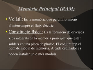 Memòria Principal (RAM)
● Volàtil: És la memòria que perd informació
al interrompre el fluix eléctric.
● Constitució física: És la formació de diversos
xips integrats en la memòria principal, que estan
soldats en una placa de plàstic. El conjunt rep el
nom de mòdul de memòria. A cada ordinador es
poden instalar un o més mòduls.
 
