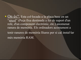 ● On és?: Esta col·locada a la placa base en un
“sòcol” (Peça fixa destinada a fer de suport d'un
relé, d'un component electrònic, etc.) anomenat
ranura de memòria. Els ordinadors acostument a
tenir ranures de memòria lliures per si cal instal·lar
més memòria RAM.
 