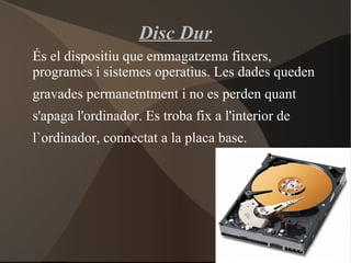 Disc Dur
És el dispositiu que emmagatzema fitxers,
programes i sistemes operatius. Les dades queden
gravades permanetntment i no es perden quant
s'apaga l'ordinador. Es troba fix a l'interior de
l`ordinador, connectat a la placa base.
 