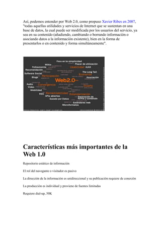 Así, podemos entender por Web 2.0, como propuso Xavier Ribes en 2007, 
todas aquellas utilidades y servicios de Internet que se sustentan en una base de datos, la cual puede ser modificada por los usuarios del servicio, ya sea en su contenido (añadiendo, cambiando o borrando información o asociando datos a la información existente), bien en la forma de presentarlos o en contenido y forma simultáneamente
. Características más importantes de la Web 1.0 Repositorio estático de información El rol del navegante o visitador es pasivo La dirección de la información es unidireccional y su publicación requiere de conexión La producción es individual y proviene de fuentes limitadas Requiere dial-up, 50K Diferencias más relevantes con la Web 2.0 en ejemplos El usuario es generador de contenidos, puede editar y responder (blogs) El navegador o visitante tiene un rol activo, comparte información, participa y trabaja colaborativamente (google docs) La interfaz es interactiva (igoogle) Posee fuentes múltiples de producción (wiki) Se forman comunidades de aprendizaje (Redes sociales) La combinación de estas herramientas producen la web 3.0  