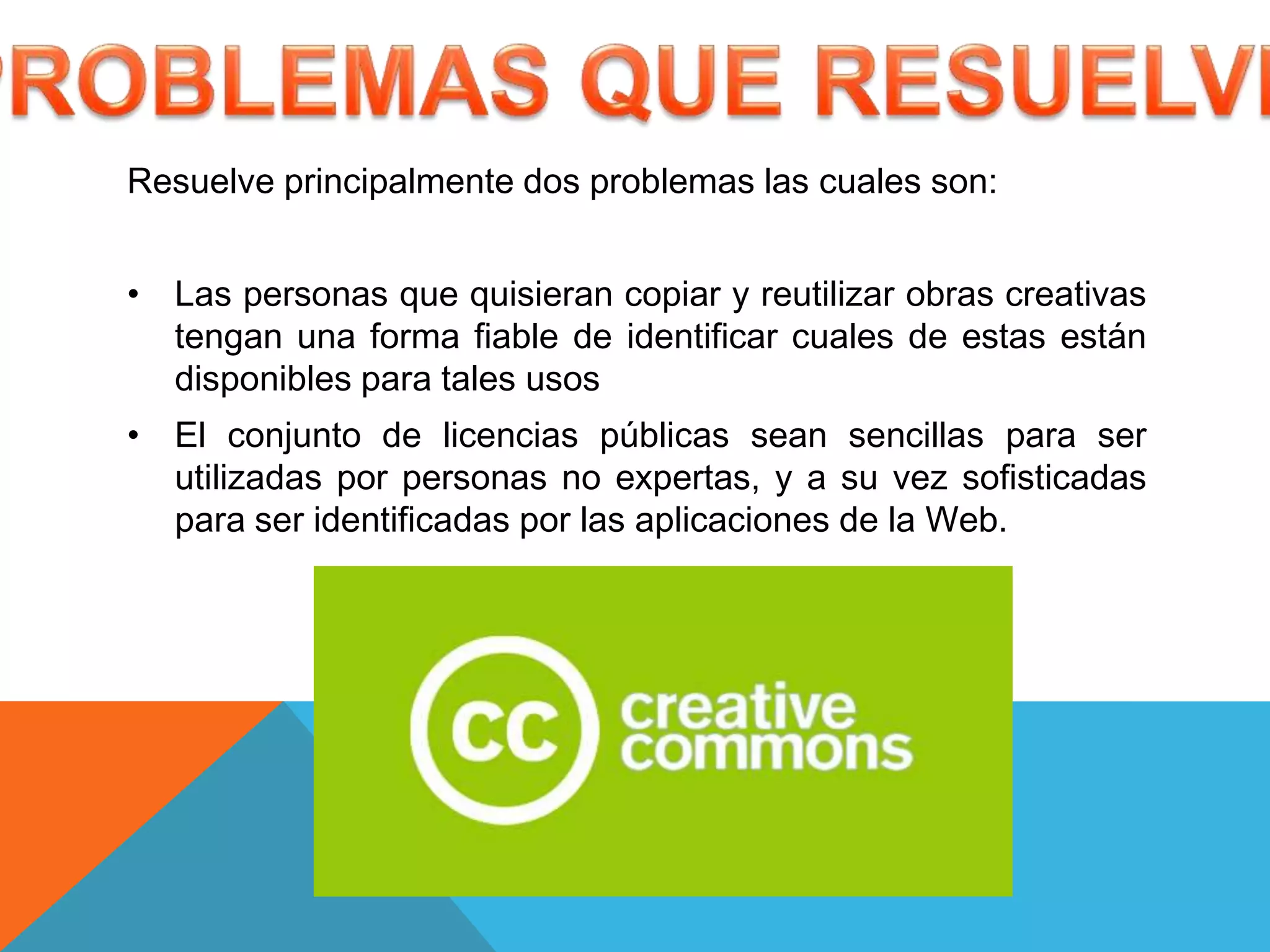 Resuelve principalmente dos problemas las cuales son:


• Las personas que quisieran copiar y reutilizar obras creativas
  tengan una forma fiable de identificar cuales de estas están
  disponibles para tales usos
• El conjunto de licencias públicas sean sencillas para ser
  utilizadas por personas no expertas, y a su vez sofisticadas
  para ser identificadas por las aplicaciones de la Web.
 