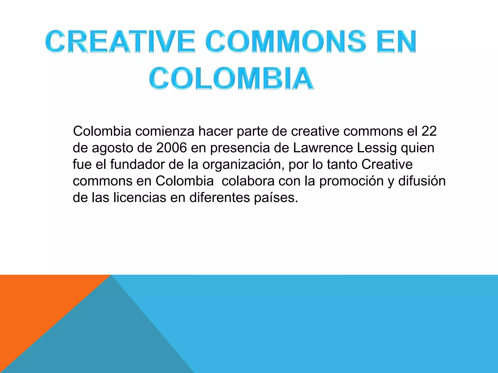 Colombia comienza hacer parte de creative commons el 22
de agosto de 2006 en presencia de Lawrence Lessig quien
fue el fundador de la organización, por lo tanto Creative
commons en Colombia colabora con la promoción y difusión
de las licencias en diferentes países.
 