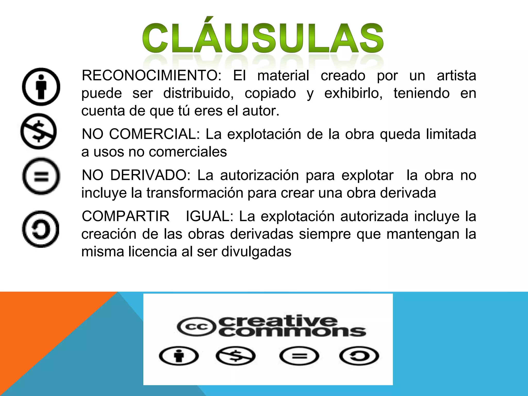 RECONOCIMIENTO: El material creado por un artista
puede ser distribuido, copiado y exhibirlo, teniendo en
cuenta de que tú eres el autor.
NO COMERCIAL: La explotación de la obra queda limitada
a usos no comerciales
NO DERIVADO: La autorización para explotar la obra no
incluye la transformación para crear una obra derivada
COMPARTIR IGUAL: La explotación autorizada incluye la
creación de las obras derivadas siempre que mantengan la
misma licencia al ser divulgadas
 