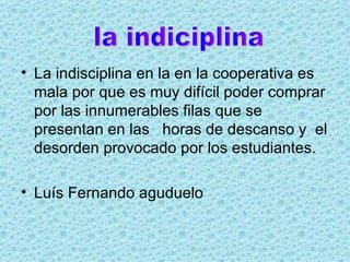 La indisciplina en la en la cooperativa es mala por que es muy difícil poder comprar por las innumerables filas que se presentan en las  horas de descanso y  el desorden provocado por los estudiantes. Luís Fernando aguduelo  la indiciplina 
