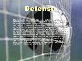 Defensa  El defensa, también conocido como defensor, es el jugador ubicado una línea delante del guardameta y una por detrás de los centrocampistas, cuyo principal objetivo es detener los ataques del equipo rival. Generalmente esta línea de jugadores se encuentra en forma  arqueada , quedando algunos defensas ubicados más cerca del guardameta que los demás. Si es sólo un jugador el ubicado más atrás, recibe el nombre de líbero; si son dos o más, reciben el nombre de zagueros. Los defensores ubicados en los costados del terreno son llamados laterales, y debido a su ubicación (más cerca de los centrocampistas) estos pueden avanzar más en el terreno si lo desean. Para nombrarlos se agrega la zona a la palabra defensa: por ejemplo, un defensa que juega por la derecha (mirando hacia la meta rival) sería un lateral derecho.   