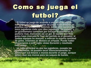 Como se  juega  el futbol? El fútbol se juega de acuerdo a una serie de reglas, llamadas oficialmente  reglas de juego . Este deporte se practica con una pelota esférica, donde dos equipos de once jugadores cada uno (diez jugadores "de campo" y un guardameta) compiten por encajar la misma en la portería rival, marcando así un gol. El equipo que más goles haya marcado al final del partido es el ganador; si ambos equipos no marcan, o marcan la misma cantidad de goles, entonces se declara un empate. Puede haber excepciones a esta regla; véase Duración y resultado más abajo. La regla principal es que los jugadores, excepto los guardametas, no pueden tocar intencionalmente la pelota con sus brazos o manos durante el juego, aunque deben usar sus manos para los saques de banda. 