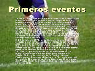 Primeros eventos  Ya con el fútbol bien definido, se comenzaron a disputar los primeros encuentros con este nuevo código. El 30 de noviembre de 1872, Escocia e Inglaterra disputaron el primer partido oficial entre selecciones nacionales, encuentro que concluyó en empate sin goles. El partido se disputó en el Hamilton Crescent, actual campo de críquet, en Partick, Escocia.19 Entre enero y marzo de 1884 se disputaría la primera edición del British Home Championship, que hasta su desaparición sería el torneo de selecciones más antiguo de la historia. El primer título correspondió a Escocia. El 20 de julio de 1871, un periódico británico propuso la creación de un torneo que fuera organizado por la Football Association, el primer paso para la creación de la Copa de Inglaterra. Ese año, la Football Association estaba compuesta por 30 equipos, pero sólo 15 decidieron formar parte de la primera edición del torneo, la FA Cup 1871-1872, que fue ganada por el Wanderers FC. La primera competición de liga llegó en la temporada 1888/1889 con la creación de la Football League. Participaron 12 equipos afiliados a la FA, y cada uno jugó un total de 22 encuentros. Dicho torneo quedó en manos del Preston North End Football Club, que además lo logró sin ser vencido . 