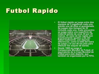 Futbol Rapido El fútbol rápido se juega entre dos equipos de 5 jugadores cada uno, siendo uno de ellos el guardameta. Se juegan dos tiempos de 20 minutos cada uno. Cada encuentro se juega sobre una superficie de material sólido de unos 40 por 20 metros. El resto de las reglas son prácticamente iguales a las del fútbol tradicional, con algunas diferencias, como la falta del fuera de juego y el uso de los pies para efectuar los saques de banda. Desde 1989 se juega el Campeonato Mundial de Futsal, el equivalente de la Copa Mundial de Fútbol para este deporte, que también es organizado por la FIFA. 