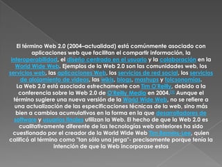 El término Web 2.0 (2004–actualidad) está comúnmente asociado con aplicaciones web que facilitan el compartir información, la interoperabilidad, el diseño centrado en el usuario y la colaboración en la World Wide Web. Ejemplos de la Web 2.0 son las comunidades web, los servicios web, las aplicaciones Web, los servicios de red social, los servicios de alojamiento de videos, las wikis, blogs, mashups y folcsonomías.La Web 2.0 está asociada estrechamente con Tim O'Reilly, debido a la conferencia sobre la Web 2.0 de O'Reilly Media en 2004.[1] Aunque el término sugiere una nueva versión de la World Wide Web, no se refiere a una actualización de las especificaciones técnicas de la web, sino más bien a cambios acumulativos en la forma en la que desarrolladores de software y usuarios finales utilizan la Web. El hecho de que la Web 2.0 es cualitativamente diferente de las tecnologías web anteriores ha sido cuestionado por el creador de la World Wide Web Tim Berners-Lee, quien calificó al término como "tan sólo una jerga"- precisamente porque tenía la intención de que la Web incorporase estos