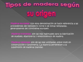 Tipos de madera según su origen Maderas europeas:con esta denominación se hace referencia a las procedentes del hemisferio norte o de zonas templadas, generalmente del continente europeo.Maderas frondosas:son las más habituales para la fabricación de muebles, ebanistería y revestimientos de madera. Maderas resinosas:son de las más utilizadas, sobre todo en construcción y carpintería. La mayoría pertenecen a la subdivisión de maderas blandas. 