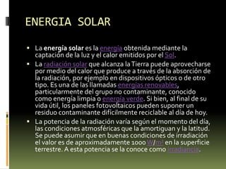ENERGIA SOLARLa energía solar es la energía obtenida mediante la captación de la luz y el calor emitidos por el Sol.La radiación solar que alcanza la Tierra puede aprovecharse por medio del calor que produce a través de la absorción de la radiación, por ejemplo en dispositivos ópticos o de otro tipo. Es una de las llamadas energías renovables, particularmente del grupo no contaminante, conocido como energía limpia o energía verde. Si bien, al final de su vida útil, los paneles fotovoltaicos pueden suponer un residuo contaminante difícilmente reciclable al día de hoy.La potencia de la radiación varía según el momento del día, las condiciones atmosféricas que la amortiguan y la latitud. Se puede asumir que en buenas condiciones de irradiación el valor es de aproximadamente 1000 W/m² en la superficie terrestre. A esta potencia se la conoce como irradiancia.