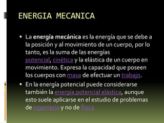 ENERGIA MECANICALa energía mecánica es la energía que se debe a la posición y al movimiento de un cuerpo, por lo tanto, es la suma de las energías potencial, cinética y la elástica de un cuerpo en movimiento. Expresa la capacidad que poseen los cuerpos con masa de efectuar un trabajo.En la energía potencial puede considerarse también la energía potencial elástica, aunque esto suele aplicarse en el estudio de problemas de ingeniería y no de física