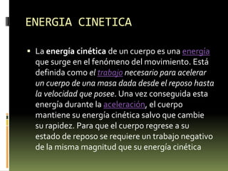 ENERGIA CINETICALa energía cinética de un cuerpo es una energía que surge en el fenómeno del movimiento. Está definida como el trabajo necesario para acelerar un cuerpo de una masa dada desde el reposo hasta la velocidad que posee. Una vez conseguida esta energía durante la aceleración, el cuerpo mantiene su energía cinética salvo que cambie su rapidez. Para que el cuerpo regrese a su estado de reposo se requiere un trabajo negativo de la misma magnitud que su energía cinética